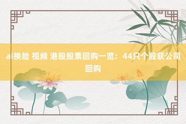 ai换脸 视频 港股股票回购一览：44只个股获公司回购