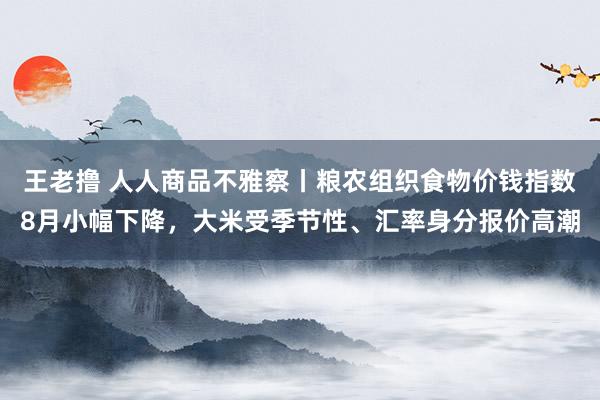 王老撸 人人商品不雅察丨粮农组织食物价钱指数8月小幅下降，大米受季节性、汇率身分报价高潮