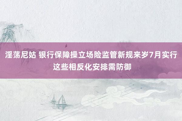 淫荡尼姑 银行保障操立场险监管新规来岁7月实行 这些相反化安排需防御