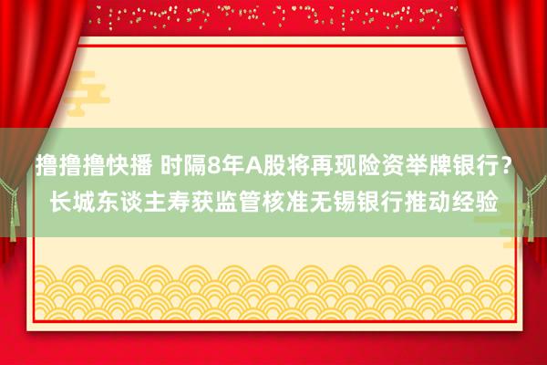 撸撸撸快播 时隔8年A股将再现险资举牌银行？长城东谈主寿获监管核准无锡银行推动经验