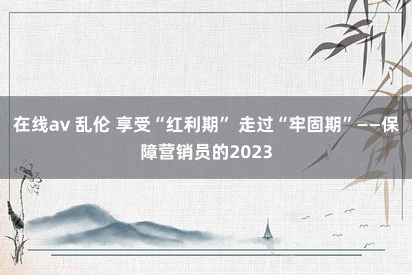 在线av 乱伦 享受“红利期” 走过“牢固期”——保障营销员的2023