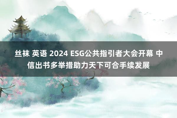 丝袜 英语 2024 ESG公共指引者大会开幕 中信出书多举措助力天下可合手续发展