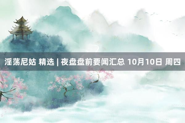 淫荡尼姑 精选 | 夜盘盘前要闻汇总 10月10日 周四