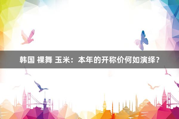 韩国 裸舞 玉米：本年的开称价何如演绎？
