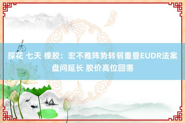 探花 七天 橡胶：宏不雅阵势转弱重叠EUDR法案盘问延长 胶价高位回落