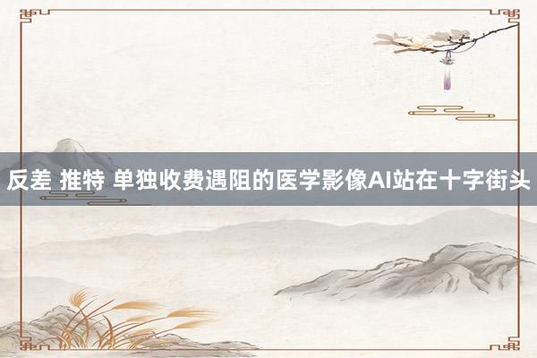 反差 推特 单独收费遇阻的医学影像AI站在十字街头