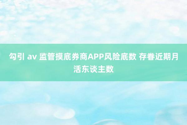 勾引 av 监管摸底券商APP风险底数 存眷近期月活东谈主数