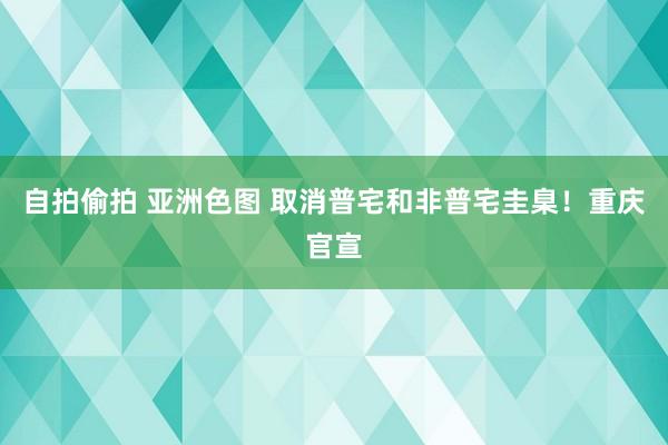 自拍偷拍 亚洲色图 取消普宅和非普宅圭臬！重庆官宣