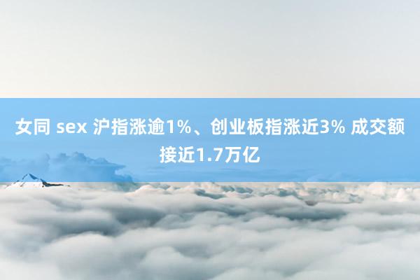 女同 sex 沪指涨逾1%、创业板指涨近3% 成交额接近1.7万亿