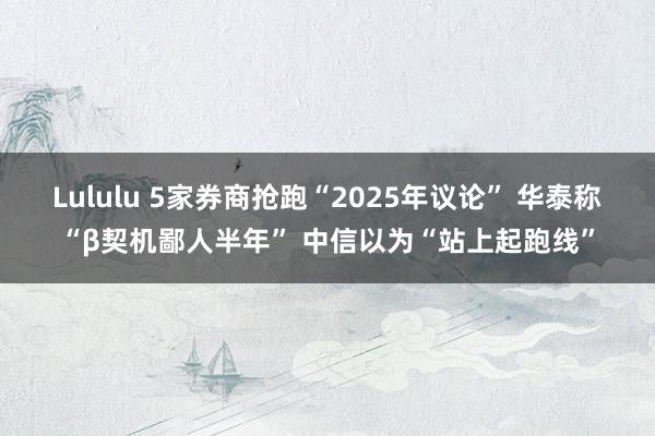 Lululu 5家券商抢跑“2025年议论” 华泰称“β契机鄙人半年” 中信以为“站上起跑线”