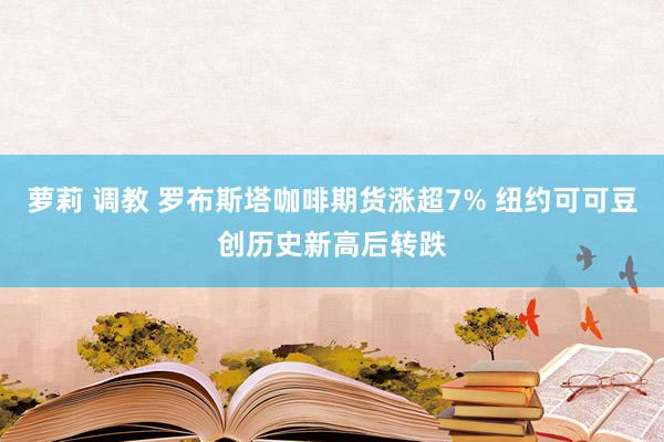 萝莉 调教 罗布斯塔咖啡期货涨超7% 纽约可可豆创历史新高后转跌