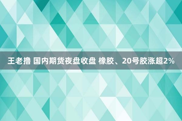 王老撸 国内期货夜盘收盘 橡胶、20号胶涨超2%