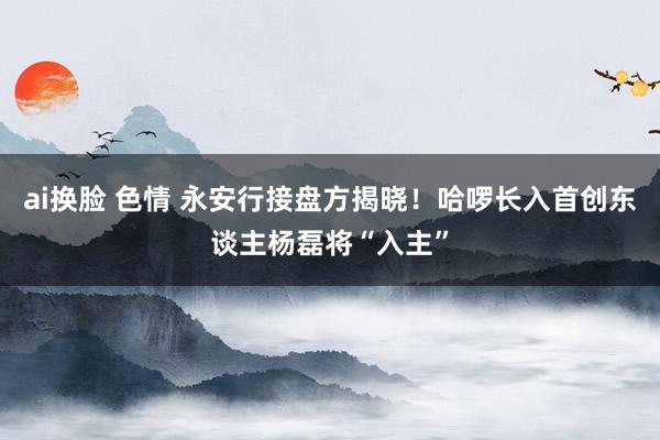ai换脸 色情 永安行接盘方揭晓！哈啰长入首创东谈主杨磊将“入主”