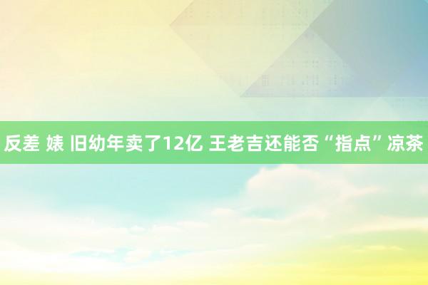 反差 婊 旧幼年卖了12亿 王老吉还能否“指点”凉茶