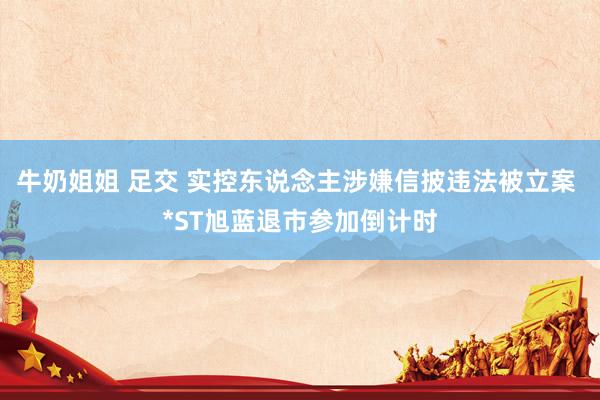 牛奶姐姐 足交 实控东说念主涉嫌信披违法被立案 *ST旭蓝退市参加倒计时