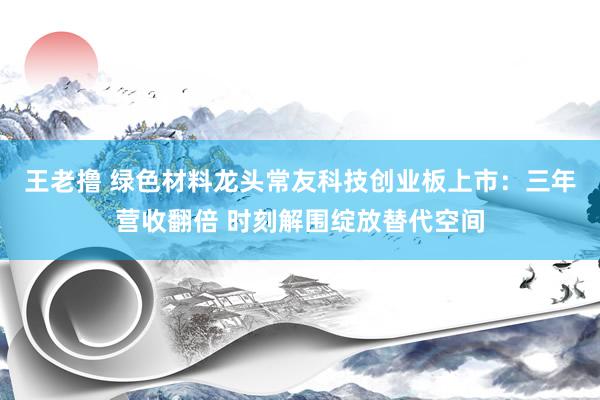 王老撸 绿色材料龙头常友科技创业板上市：三年营收翻倍 时刻解围绽放替代空间