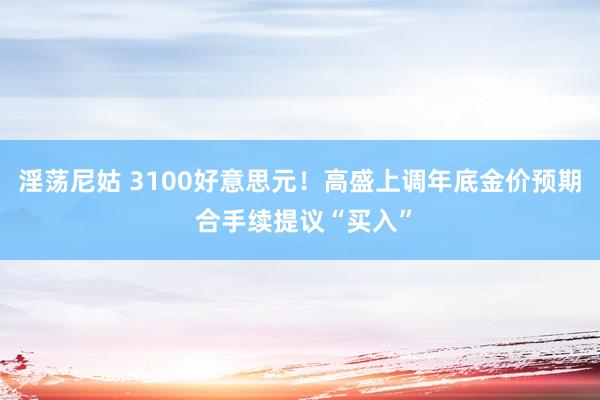 淫荡尼姑 3100好意思元！高盛上调年底金价预期 合手续提议“买入”