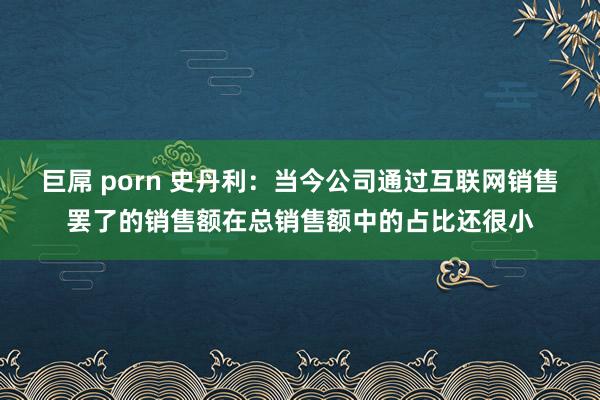 巨屌 porn 史丹利：当今公司通过互联网销售罢了的销售额在总销售额中的占比还很小