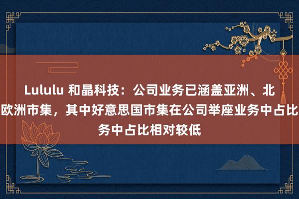 Lululu 和晶科技：公司业务已涵盖亚洲、北好意思和欧洲市集，其中好意思国市集在公司举座业务中占比相对较低