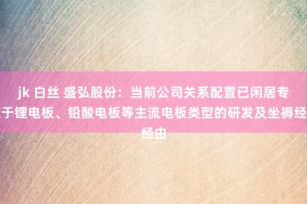 jk 白丝 盛弘股份：当前公司关系配置已闲居专揽于锂电板、铅酸电板等主流电板类型的研发及坐褥经由