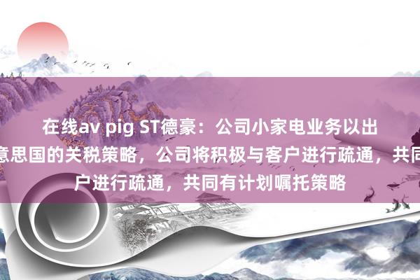 在线av pig ST德豪：公司小家电业务以出口为主，针对好意思国的关税策略，公司将积极与客户进行疏通，共同有计划嘱托策略