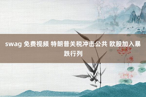 swag 免费视频 特朗普关税冲击公共 欧股加入暴跌行列