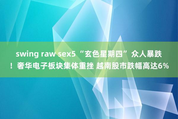 swing raw sex5 “玄色星期四” 众人暴跌！奢华电子板块集体重挫 越南股市跌幅高达6%